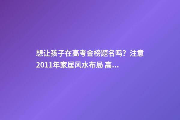 想让孩子在高考金榜题名吗？注意2011年家居风水布局 高考风水七大禁忌